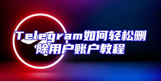 Telegram如何轻松删除用户账户教程