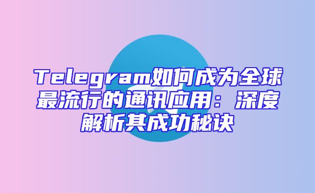 Telegram如何成为全球最流行的通讯应用：深度解析其成功秘诀