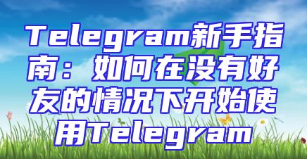 Telegram新手指南：如何在没有好友的情况下开始使用Telegram