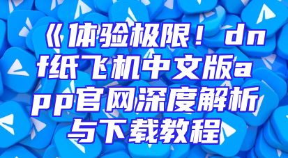 《体验极限！dnf纸飞机中文版app官网深度解析与下载教程