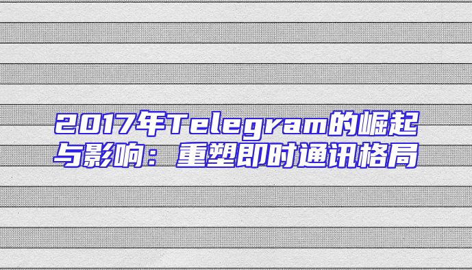 2017年Telegram的崛起与影响：重塑即时通讯格局
