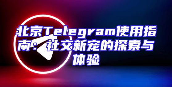 北京Telegram使用指南：社交新宠的探索与体验