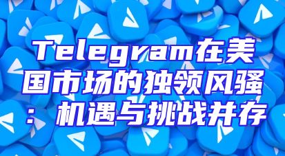 Telegram在美国市场的独领风骚：机遇与挑战并存