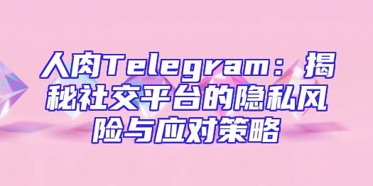 人肉Telegram：揭秘社交平台的隐私风险与应对策略