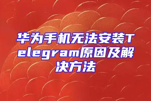华为手机无法安装Telegram原因及解决方法