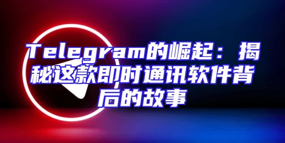 Telegram的崛起：揭秘这款即时通讯软件背后的故事