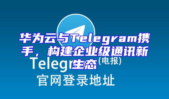华为云与Telegram携手，构建企业级通讯新生态