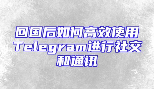 回国后如何高效使用Telegram进行社交和通讯