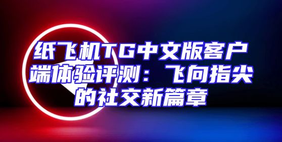 纸飞机TG中文版客户端体验评测：飞向指尖的社交新篇章