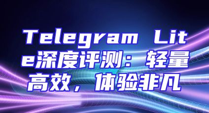 Telegram Lite深度评测：轻量高效，体验非凡