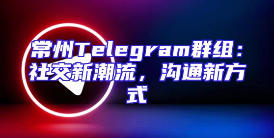 常州Telegram群组：社交新潮流，沟通新方式