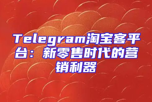 Telegram淘宝客平台：新零售时代的营销利器