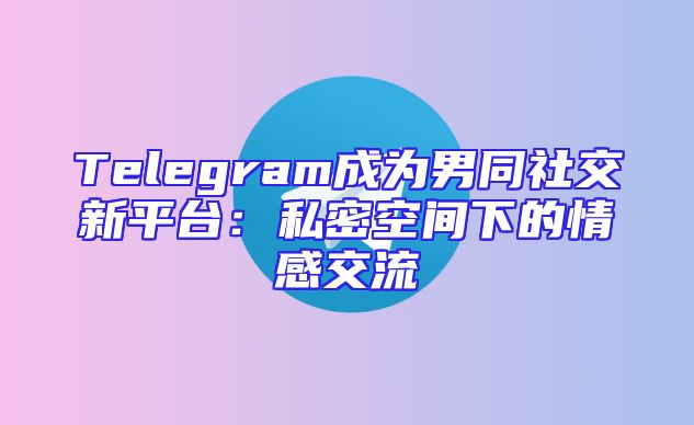 Telegram成为男同社交新平台：私密空间下的情感交流