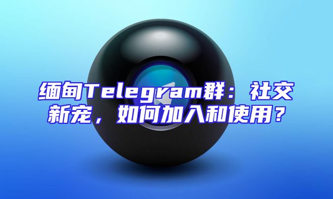 缅甸Telegram群：社交新宠，如何加入和使用？