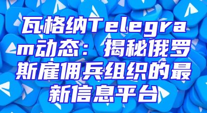 瓦格纳Telegram动态：揭秘俄罗斯雇佣兵组织的最新信息平台