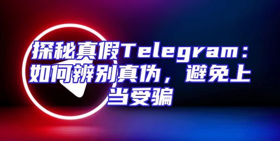 探秘真假Telegram：如何辨别真伪，避免上当受骗