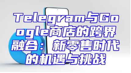 Telegram与Google商店的跨界融合：新零售时代的机遇与挑战