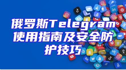 俄罗斯Telegram使用指南及安全防护技巧