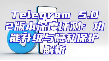Telegram 5.02版本深度评测：功能升级与隐私保护解析