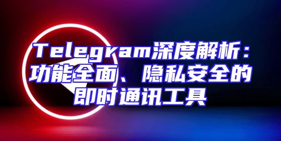Telegram深度解析：功能全面、隐私安全的即时通讯工具