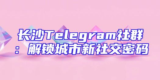 长沙Telegram社群：解锁城市新社交密码