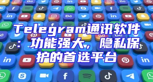 Telegram通讯软件：功能强大，隐私保护的首选平台
