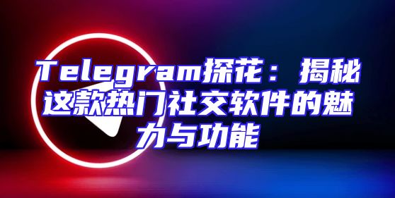 Telegram探花：揭秘这款热门社交软件的魅力与功能