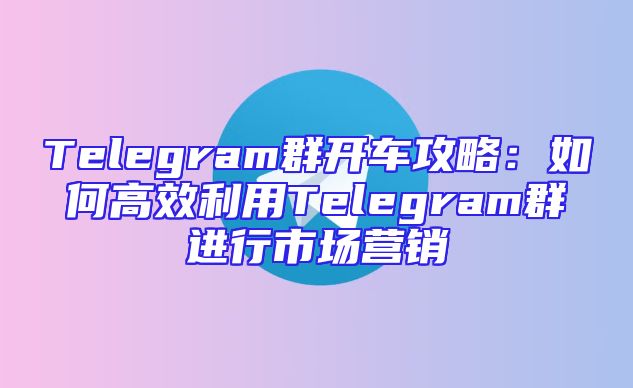 Telegram群开车攻略：如何高效利用Telegram群进行市场营销