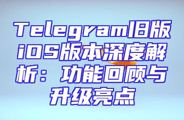 Telegram旧版iOS版本深度解析：功能回顾与升级亮点