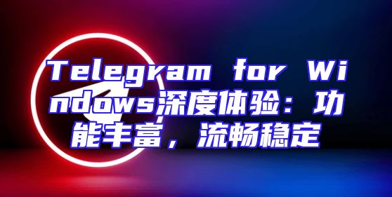 Telegram for Windows深度体验：功能丰富，流畅稳定