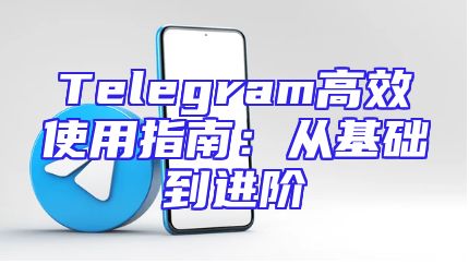 Telegram高效使用指南：从基础到进阶