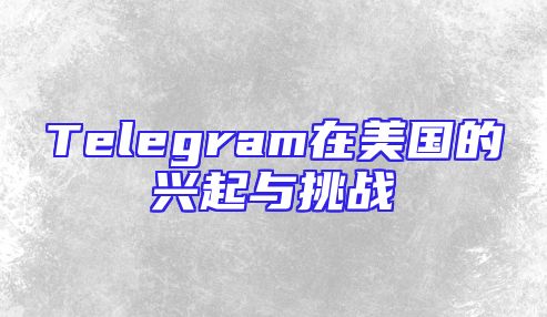 Telegram在美国的兴起与挑战