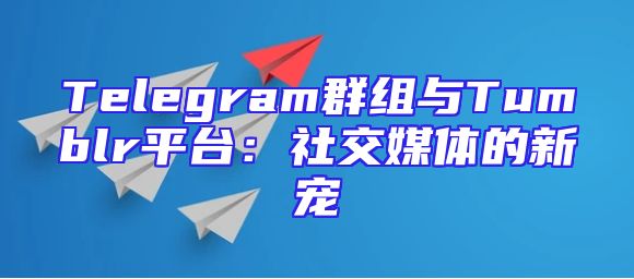 Telegram群组与Tumblr平台：社交媒体的新宠