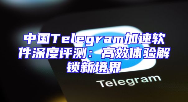 中国Telegram加速软件深度评测：高效体验解锁新境界