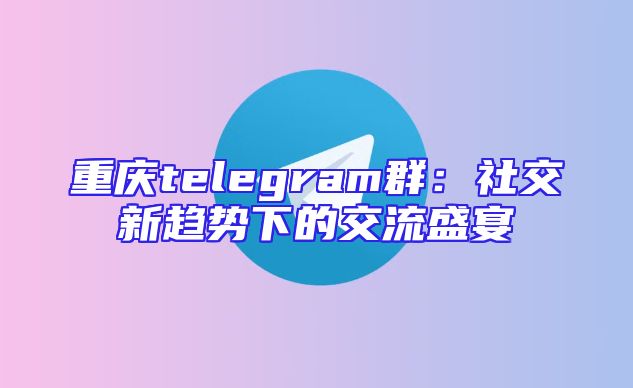 重庆telegram群：社交新趋势下的交流盛宴