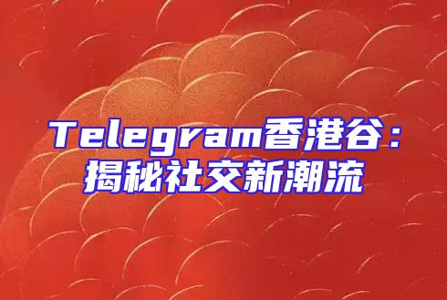 Telegram香港谷：揭秘社交新潮流