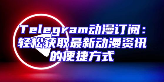 Telegram动漫订阅：轻松获取最新动漫资讯的便捷方式