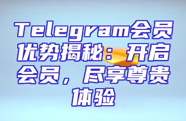 Telegram会员优势揭秘：开启会员，尽享尊贵体验