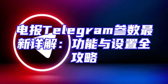 电报Telegram参数最新详解：功能与设置全攻略