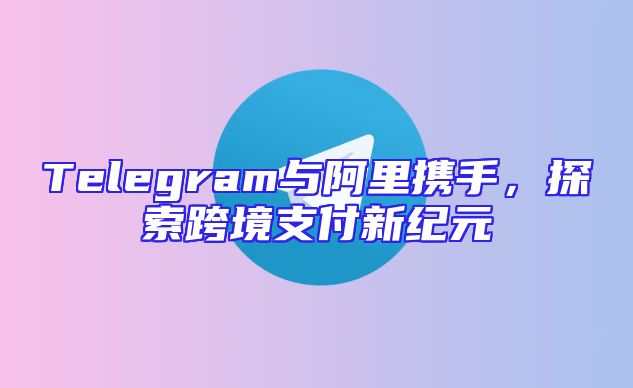 Telegram与阿里携手，探索跨境支付新纪元