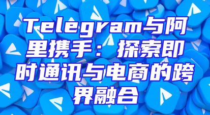 Telegram与阿里携手：探索即时通讯与电商的跨界融合