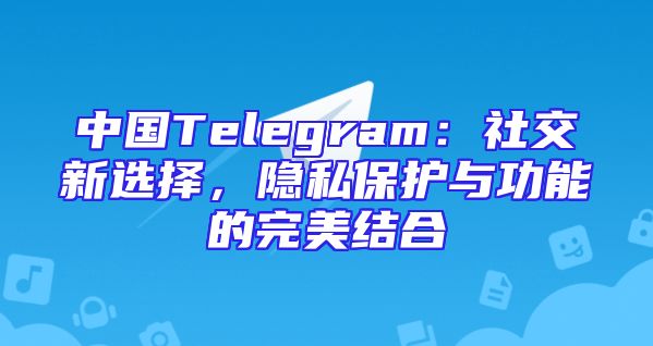 中国Telegram：社交新选择，隐私保护与功能的完美结合