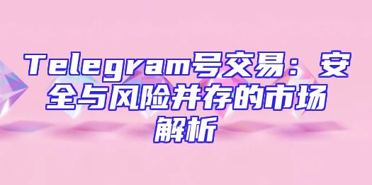 Telegram号交易：安全与风险并存的市场解析