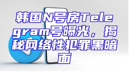 韩国N号房Telegram号曝光，揭秘网络性犯罪黑暗面