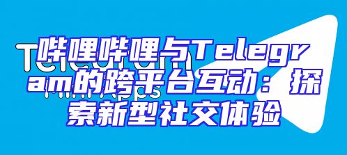哔哩哔哩与Telegram的跨平台互动：探索新型社交体验