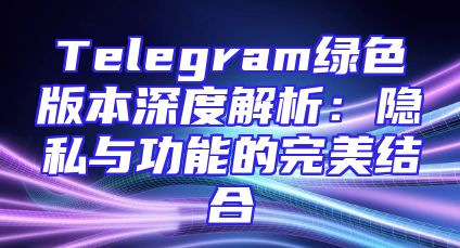 Telegram绿色版本深度解析：隐私与功能的完美结合