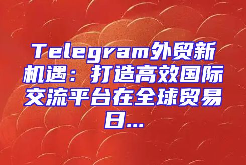 Telegram外贸新机遇：打造高效国际交流平台在全球贸易日...