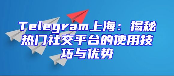 Telegram上海：揭秘热门社交平台的使用技巧与优势