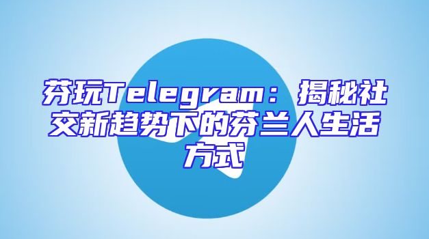 芬玩Telegram：揭秘社交新趋势下的芬兰人生活方式