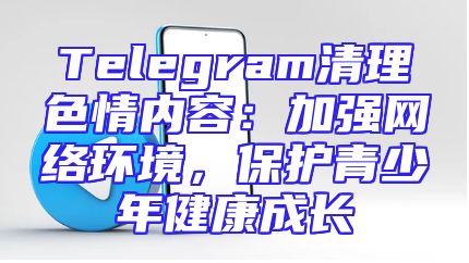 Telegram清理色情内容：加强网络环境，保护青少年健康成长